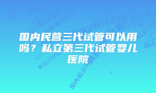 国内民营三代试管可以用吗？私立第三代试管婴儿医院