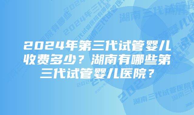 2024年第三代试管婴儿收费多少？湖南有哪些第三代试管婴儿医院？