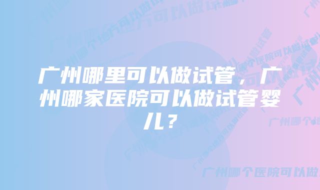 广州哪里可以做试管，广州哪家医院可以做试管婴儿？