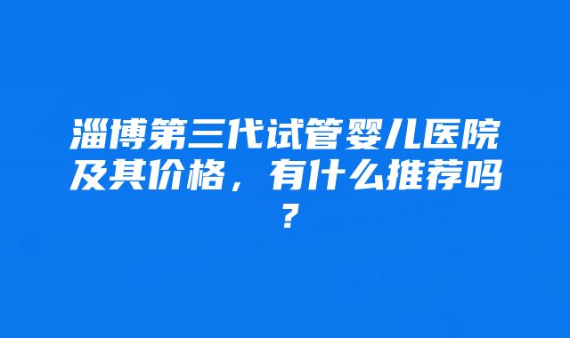 淄博第三代试管婴儿医院及其价格，有什么推荐吗？