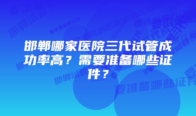 邯郸哪家医院三代试管成功率高？需要准备哪些证件？