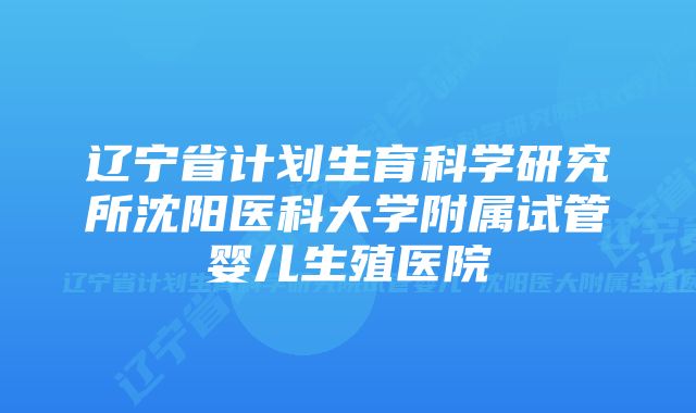 辽宁省计划生育科学研究所沈阳医科大学附属试管婴儿生殖医院