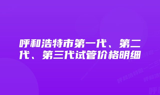 呼和浩特市第一代、第二代、第三代试管价格明细