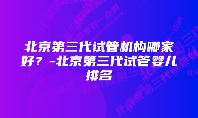 北京第三代试管机构哪家好？-北京第三代试管婴儿排名