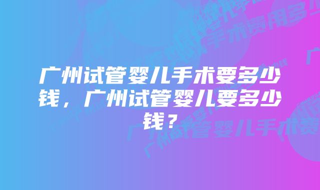 广州试管婴儿手术要多少钱，广州试管婴儿要多少钱？