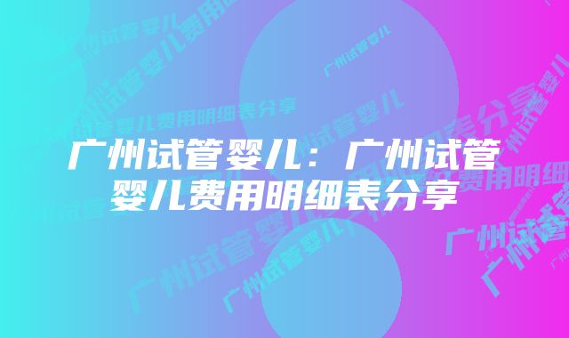 广州试管婴儿：广州试管婴儿费用明细表分享