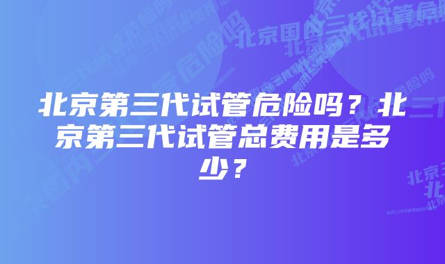 北京第三代试管危险吗？北京第三代试管总费用是多少？