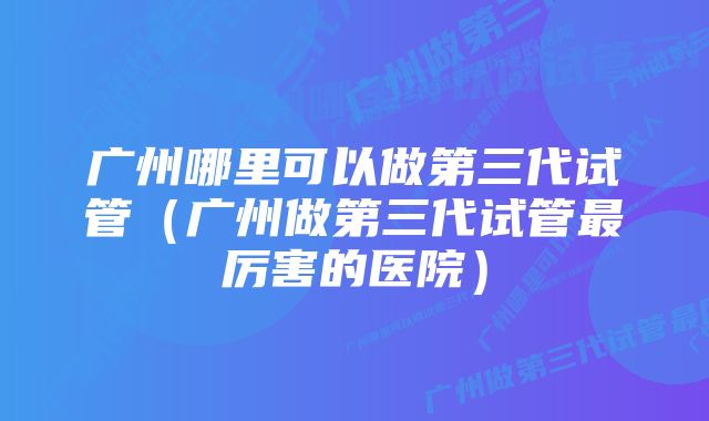 广州哪里可以做第三代试管（广州做第三代试管最厉害的医院）