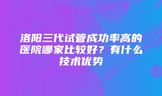 洛阳三代试管成功率高的医院哪家比较好？有什么技术优势