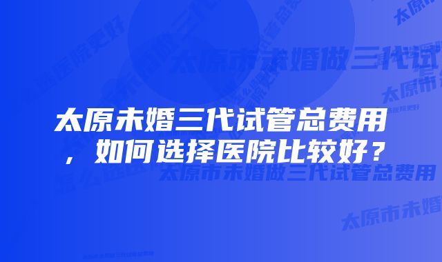 太原未婚三代试管总费用，如何选择医院比较好？