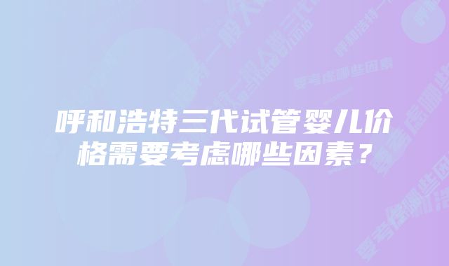 呼和浩特三代试管婴儿价格需要考虑哪些因素？