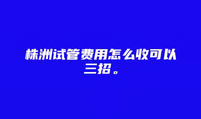 株洲试管费用怎么收可以三招。