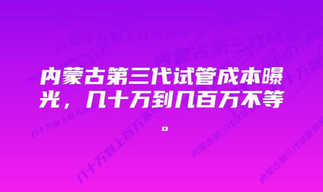 内蒙古第三代试管成本曝光，几十万到几百万不等。