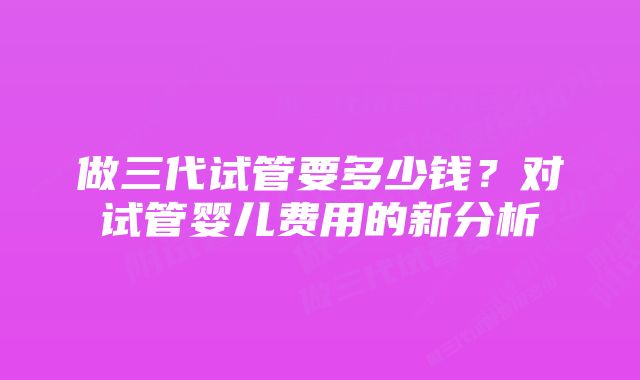 做三代试管要多少钱？对试管婴儿费用的新分析