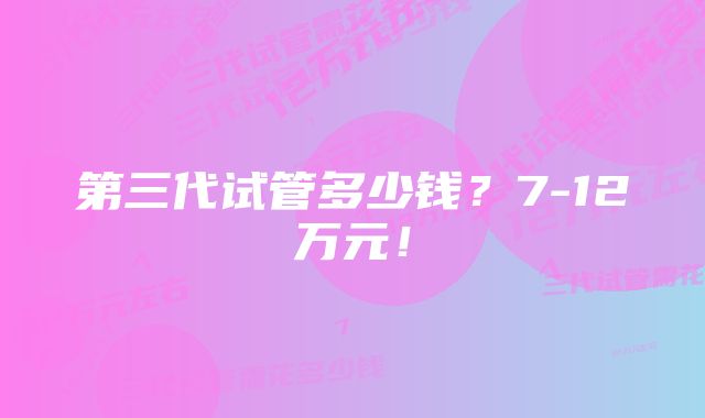 第三代试管多少钱？7-12万元！