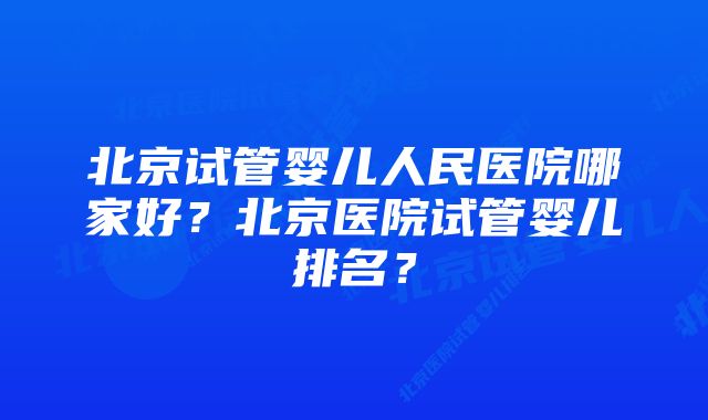 北京试管婴儿人民医院哪家好？北京医院试管婴儿排名？