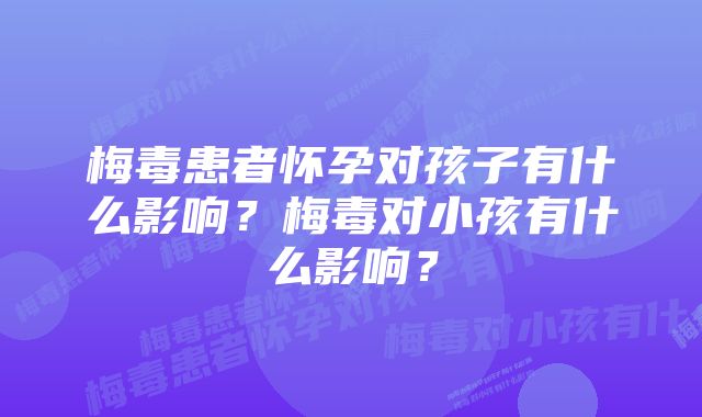 梅毒患者怀孕对孩子有什么影响？梅毒对小孩有什么影响？