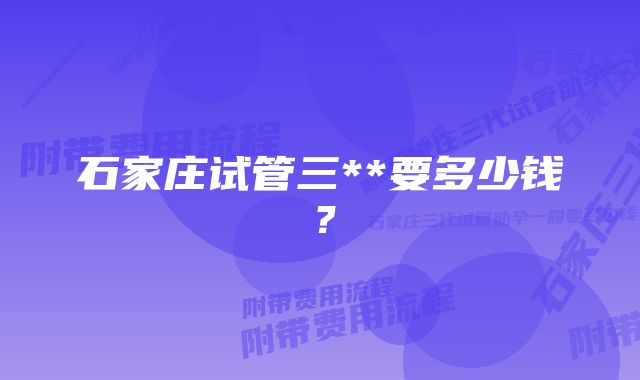 石家庄试管三**要多少钱？