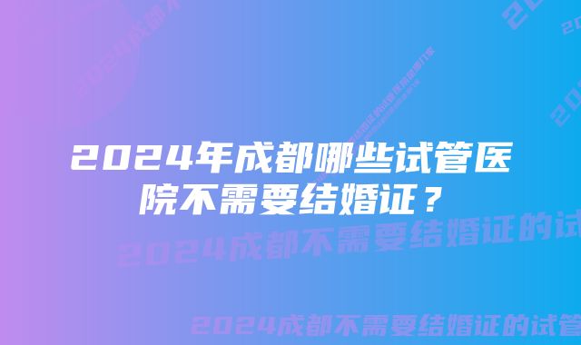 2024年成都哪些试管医院不需要结婚证？