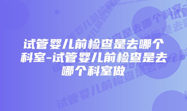 试管婴儿前检查是去哪个科室-试管婴儿前检查是去哪个科室做