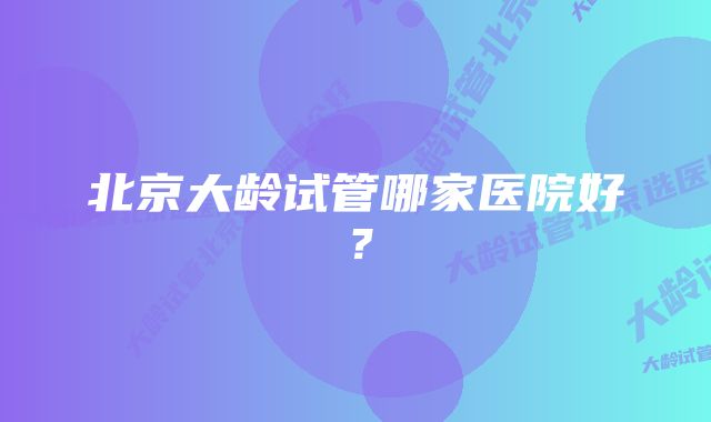 北京大龄试管哪家医院好？