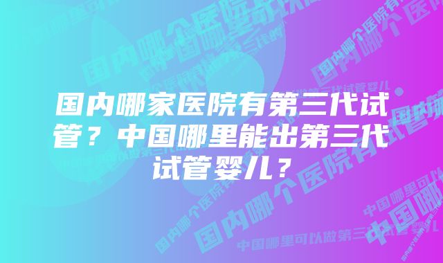 国内哪家医院有第三代试管？中国哪里能出第三代试管婴儿？