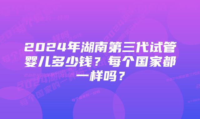 2024年湖南第三代试管婴儿多少钱？每个国家都一样吗？