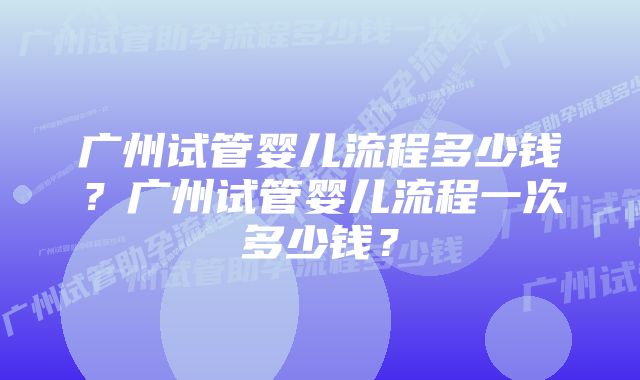 广州试管婴儿流程多少钱？广州试管婴儿流程一次多少钱？