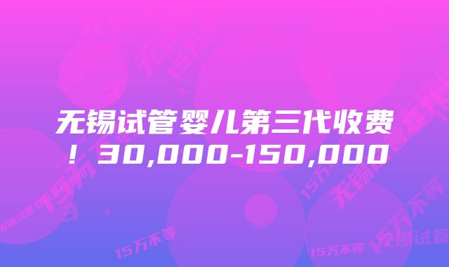 无锡试管婴儿第三代收费！30,000-150,000