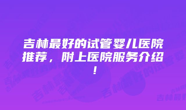 吉林最好的试管婴儿医院推荐，附上医院服务介绍！