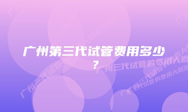 广州第三代试管费用多少？