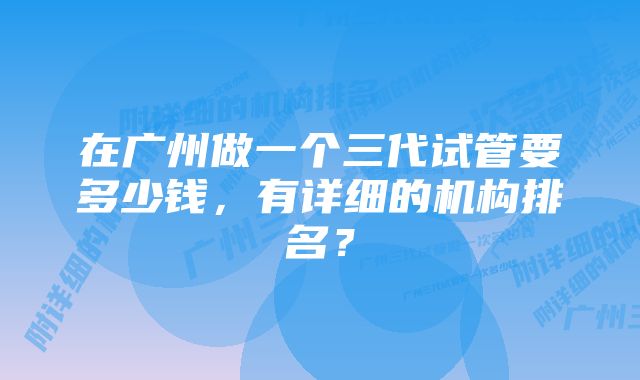 在广州做一个三代试管要多少钱，有详细的机构排名？