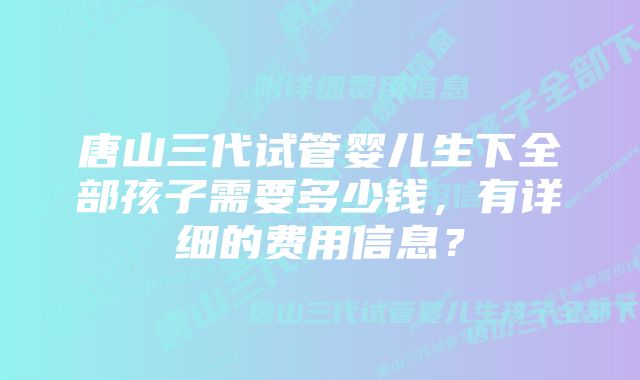 唐山三代试管婴儿生下全部孩子需要多少钱，有详细的费用信息？