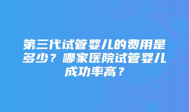 第三代试管婴儿的费用是多少？哪家医院试管婴儿成功率高？