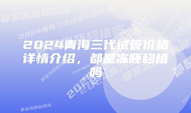 2024青海三代试管价格详情介绍，都是冻胚移植吗