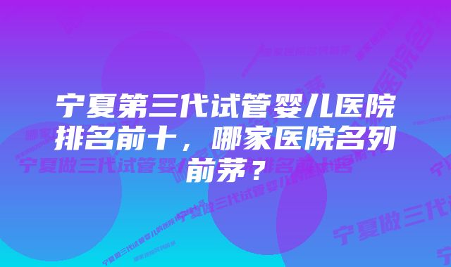 宁夏第三代试管婴儿医院排名前十，哪家医院名列前茅？