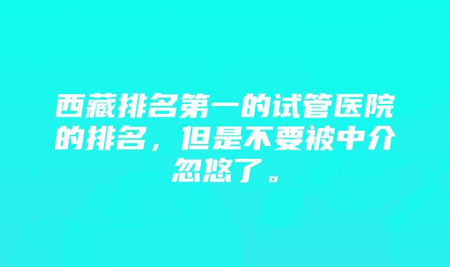 西藏排名第一的试管医院的排名，但是不要被中介忽悠了。