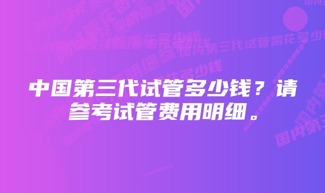 中国第三代试管多少钱？请参考试管费用明细。