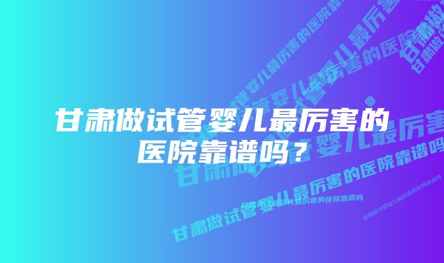 甘肃做试管婴儿最厉害的医院靠谱吗？