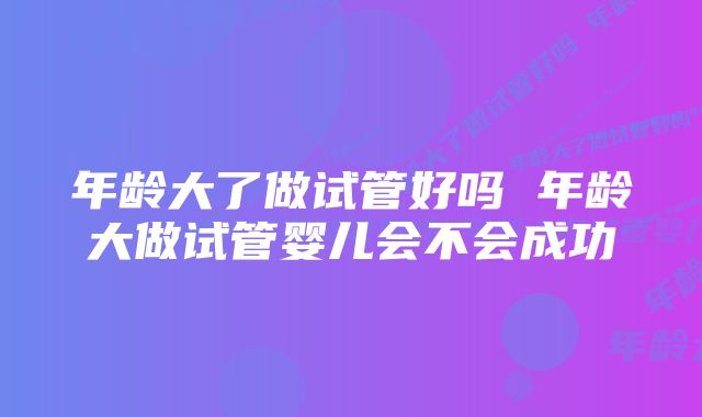 年龄大了做试管好吗 年龄大做试管婴儿会不会成功