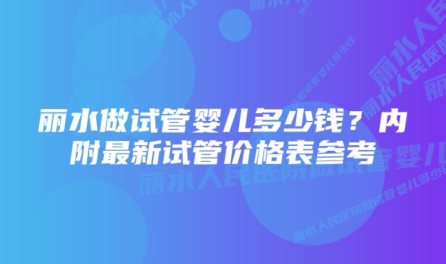 丽水做试管婴儿多少钱？内附最新试管价格表参考