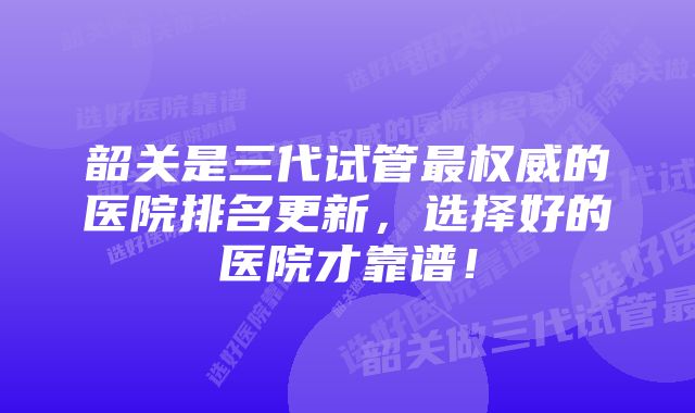 韶关是三代试管最权威的医院排名更新，选择好的医院才靠谱！