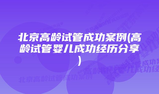 北京高龄试管成功案例(高龄试管婴儿成功经历分享)