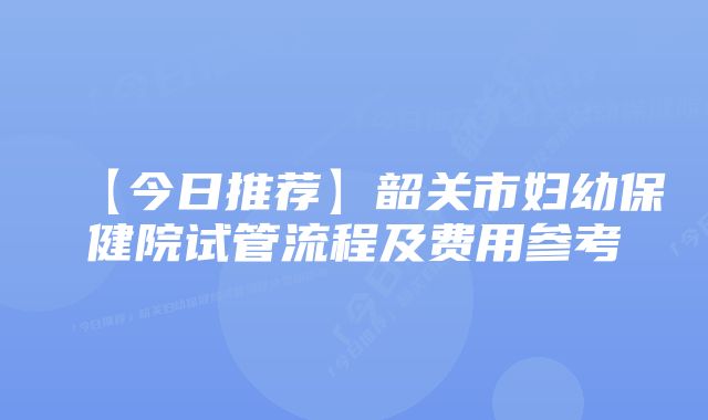 【今日推荐】韶关市妇幼保健院试管流程及费用参考