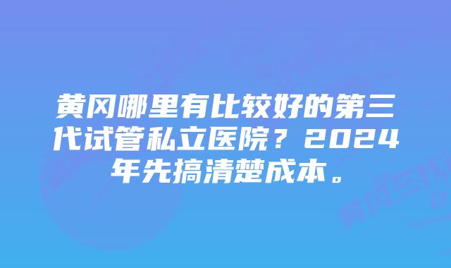 黄冈哪里有比较好的第三代试管私立医院？2024年先搞清楚成本。