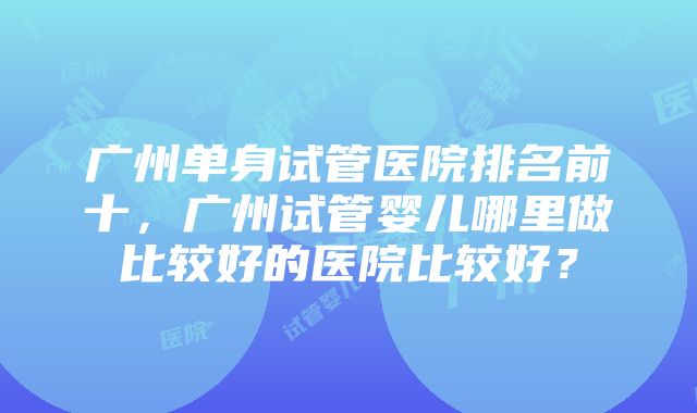 广州单身试管医院排名前十，广州试管婴儿哪里做比较好的医院比较好？