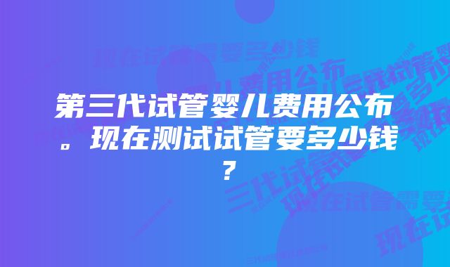 第三代试管婴儿费用公布。现在测试试管要多少钱？