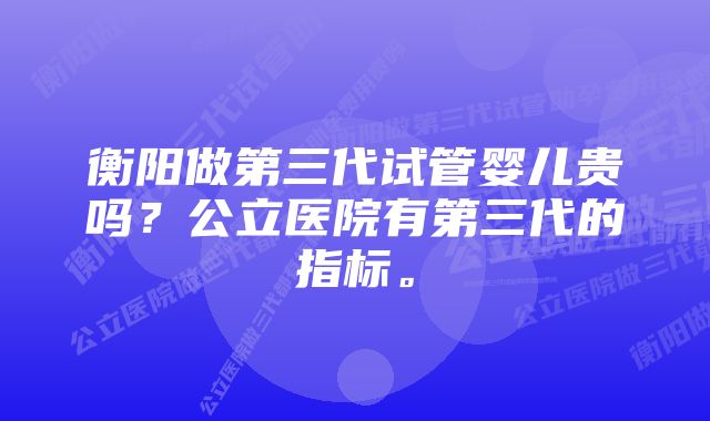 衡阳做第三代试管婴儿贵吗？公立医院有第三代的指标。