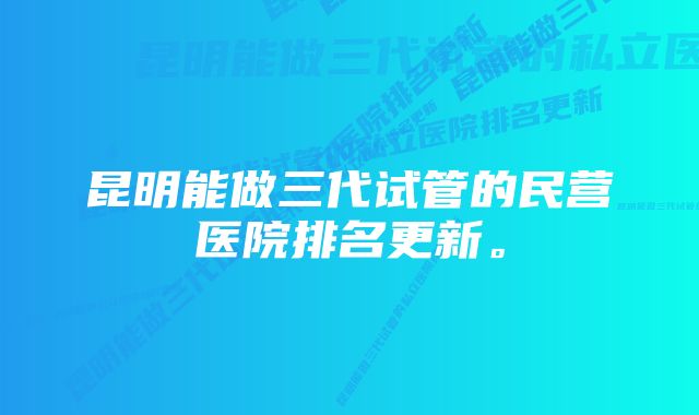 昆明能做三代试管的民营医院排名更新。