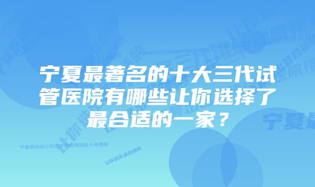 宁夏最著名的十大三代试管医院有哪些让你选择了最合适的一家？